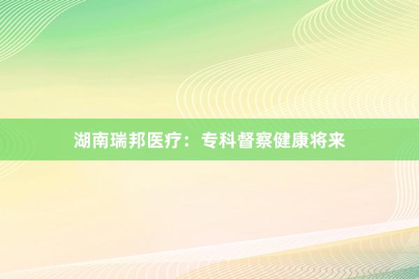 湖南瑞邦医疗：专科督察健康将来